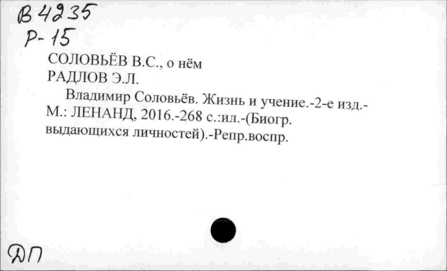 ﻿СОЛОВЬЁВ В.С., о нём
РАДЛОВ Э.Л.
Владимир Соловьёв. Жизнь и учение.-2-е изд,-М.: ЛЕНАНД, 2016.-268 слил.-(Биогр. выдающихся личностей).-Репр.воспр.
0)0